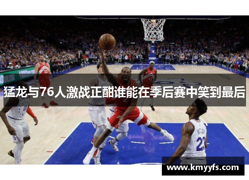 猛龙与76人激战正酣谁能在季后赛中笑到最后